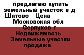 предлагаю купить земельный участок в д. Шатово › Цена ­ 250 000 - Московская обл., Серпухов г. Недвижимость » Земельные участки продажа   